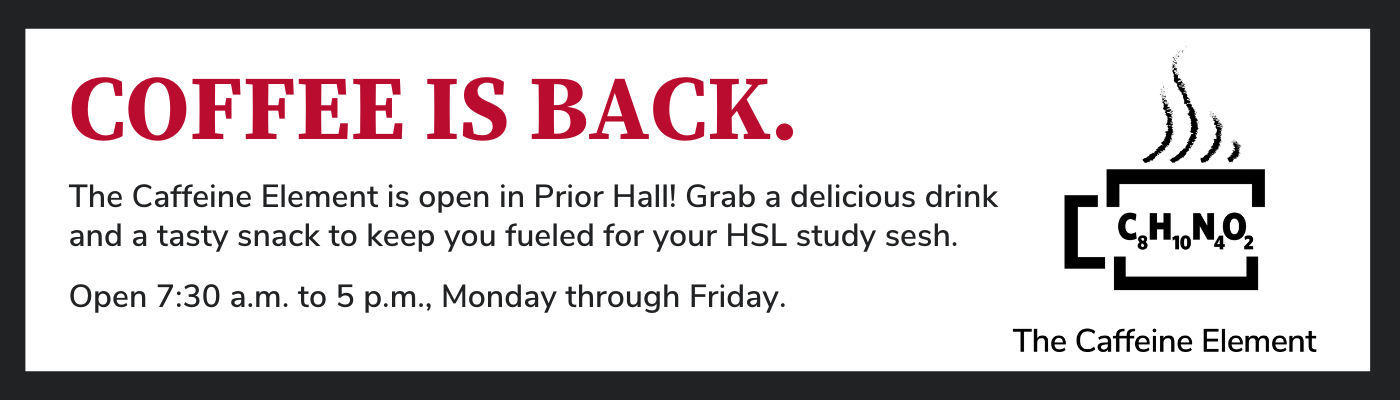 COFFEE IS BACK. The Caffeine Element is open in Prior Hall! Grab a delicious drink and a tasty snack to keep you fueled for your HSL study sesh. Open 7:30 a.m. to 5 p.m., Monday through Friday.
