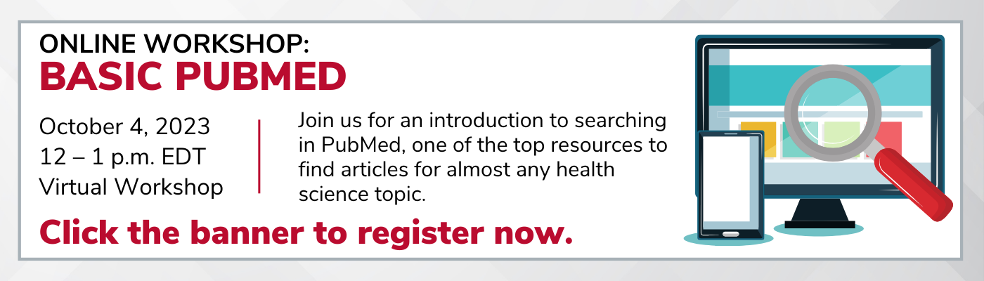 ONLINE WORKSHOP: Basic PubMed  October 4, 2023 12 – 1 p.m. EDT Virtual Workshop Join us for an introduction to searching in PubMed, one of the top resources to find articles for almost any health science topic. Click the banner to register now.