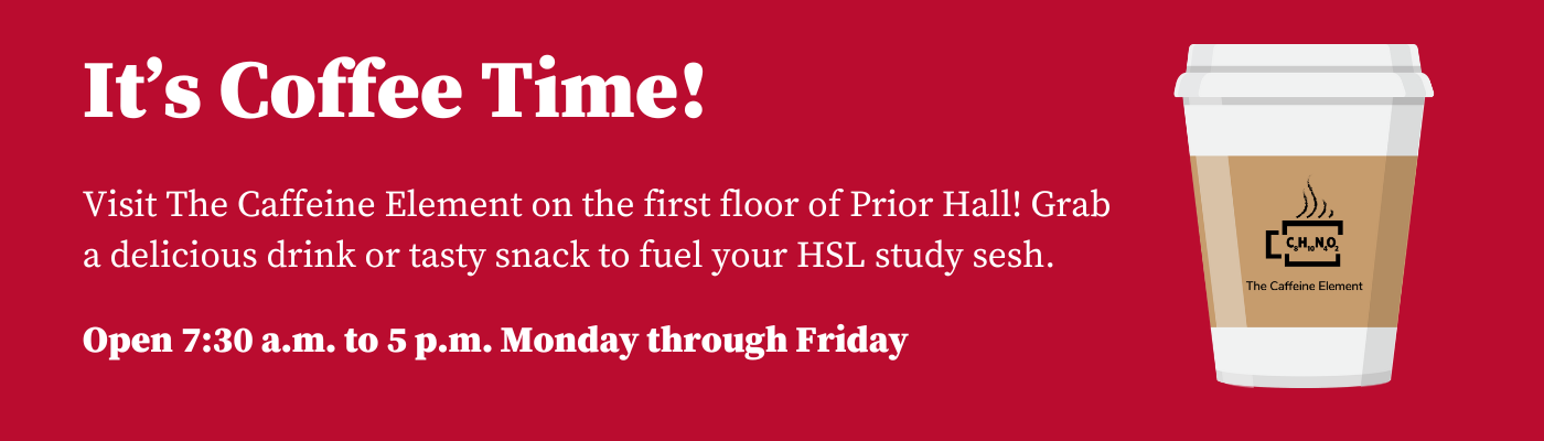 Promotional banner featuring a takeaway coffee cup on the right with the logo ‘The Caffeine Element’ on it. The left side of the image has a pink background and displays the text ‘It’s Coffee Time! Visit The Caffeine Element on the first floor of Prior Hall. Grab a delicious drink or tasty snack to fuel your HSL study session. Open 7:30 a.m. to 5 p.m., Monday through Friday.